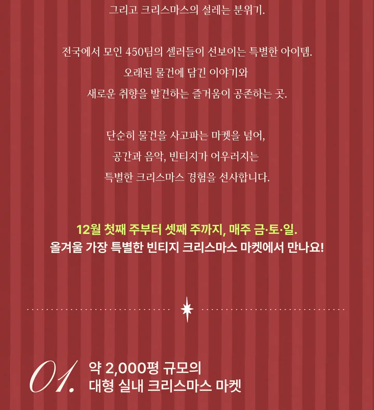 약 2,000평 규모의 대형 실내 공간을 가득 채울 빈티지와 앤틱 그리고 크리스마스의 설레는 분위기. 전국에서 모인 450팀의 셀러들이 선보이는 특별한 아이템. 오래된 물건에 담긴 이야기와 새로운 취향을 발견하는 즐거움이 공존하는 곳. 단순히 물건을 사고파는 마켓을 넘어, 공간과 음악, 빈티지가 어우러지는 특별한 크리스마스 경험을 선사합니다. 12월 첫째 주부터 셋째 주까지, 매주 금·토·일. 올겨울 가장 특별한 빈티지 크리스마스 마켓에서 만나요!