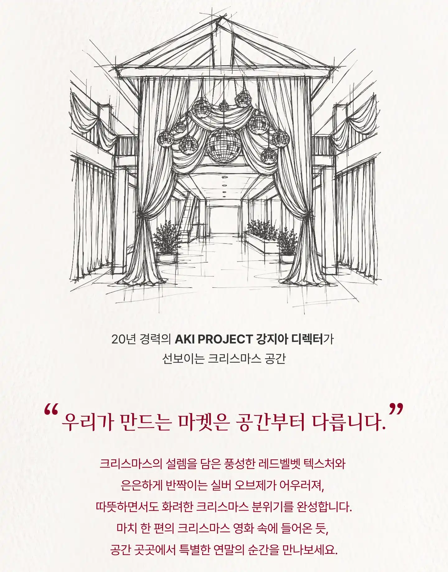 행사장 공간 스케치. 20년 경력의 AKI PROJECT 강지아 디렉터가 선보이는 크리스마스 공간. “우리가 만드는 마켓은 공간부터 다릅니다.” 크리스마스의 설렘을 담은 풍성한 레드벨벳 텍스처와 은은하게 반짝이는 실버 오브제가 어우러져, 따뜻하면서도 화려한 크리스마스 분위기를 완성합니다. 마치 한 편의 크리스마스 영화 속에 들어온 듯, 공간 곳곳에서 특별한 연말의 순간을 만나보세요.