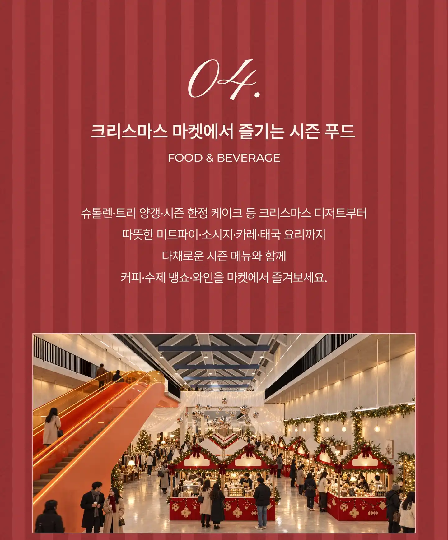 04. 크리스마스 마켓에서 즐기는 시즌 푸드 (Food & Beverage). 슈톨렌 · 트리 양갱 · 시즌 한정 케이크 등 크리스마스 디저트부터 따뜻한 미트파이 · 소시지 · 카레 · 태국 요리까지 다채로운 시즌 메뉴와 함께 커피 · 수제 뱅쇼 · 와인을 마켓에서 즐겨보세요. 지난 마켓 현장 사진
