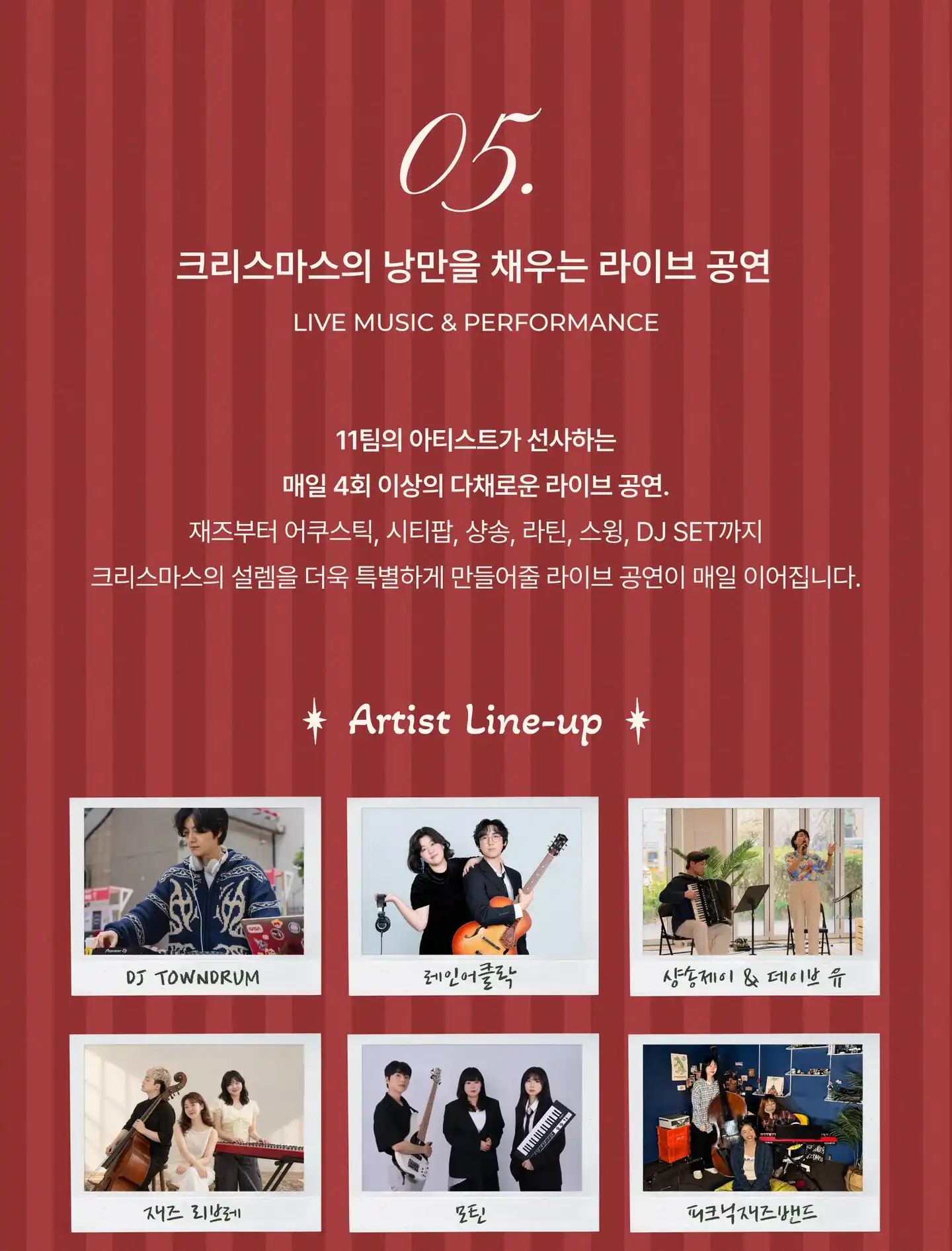 05. 크리스마스의 낭만을 채우는 라이브 공연 (Live Music & Performance). 11팀의 아티스트가 선사하는 매일 4회 이상의 다채로운 라이브 공연. 재즈부터 어쿠스틱, 시티팝, 샹송, 라틴, 스윙, DJ SET까지. 아티스트 라인업: DJ TOWNDRUM, 레인어클락, 샹송제이 & 데이브 유, 재즈 리브레, 모틴, 피크닉재즈밴드