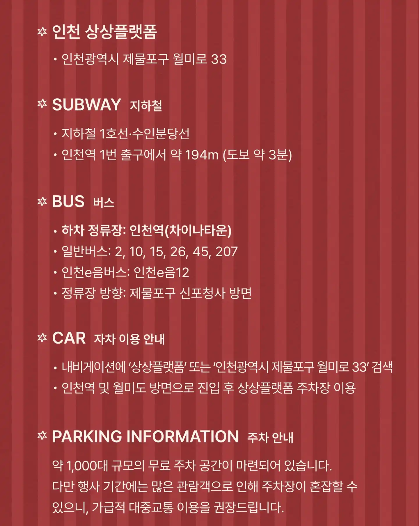 인천 상상플랫폼: 인천광역시 제물포구 월미로 33. 지하철: 1호선 · 수인분당선 인천역 1번 출구에서 약 194m(도보 약 3분). 버스: 하차 정류장 인천역(차이나타운), 일반버스 2, 10, 15, 26, 45, 207, 인천e음버스 인천e음12, 정류장 방향 제물포구 신포청사 방면. 자차: 내비게이션에 상상플랫폼 또는 인천광역시 제물포구 월미로 33 검색, 인천역 및 월미도 방면으로 진입 후 상상플랫폼 주차장 이용. 주차: 약 1,000대 규모의 무료 주차 공간이 마련되어 있습니다. 다만 행사 기간에는 많은 관람객으로 인해 주차장이 혼잡할 수 있으니, 가급적 대중교통 이용을 권장드립니다.