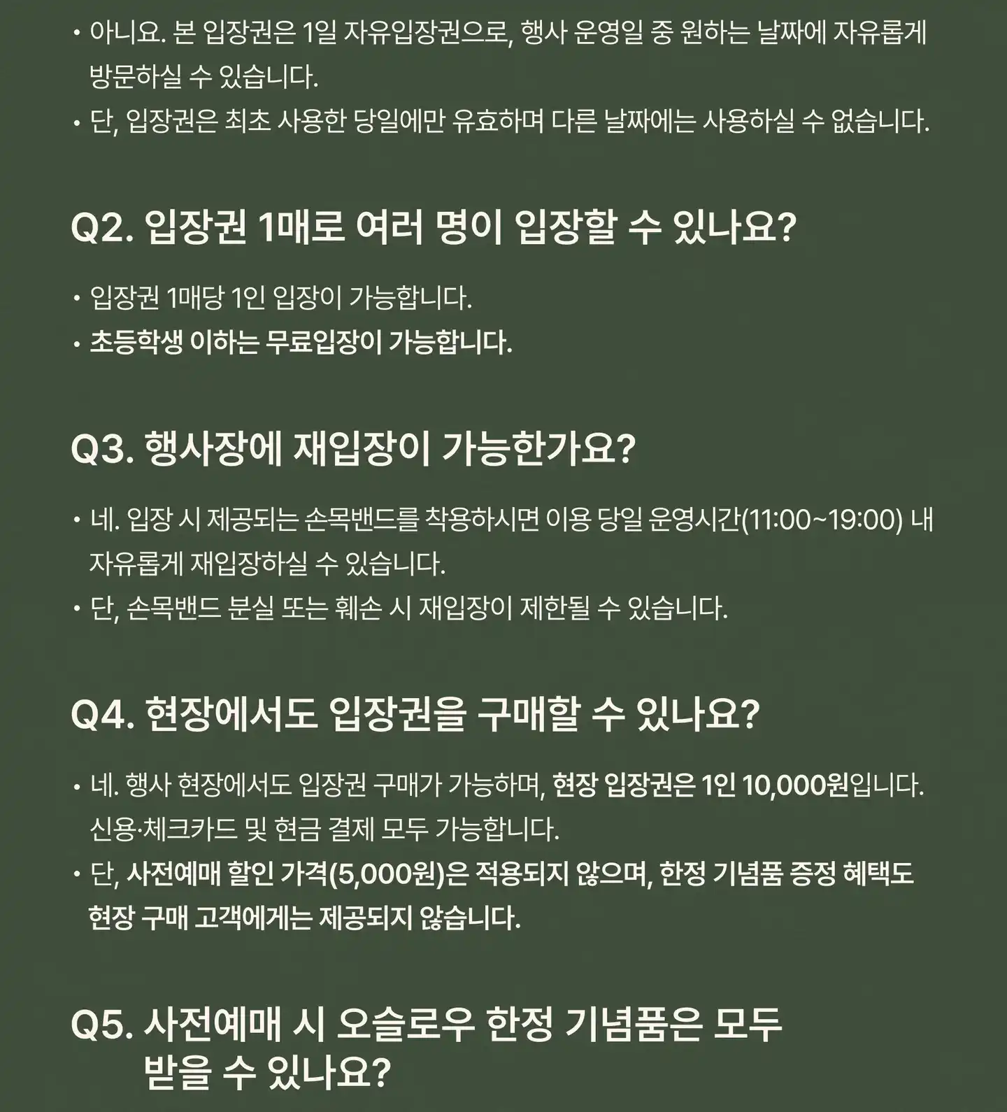 Q1. 방문 날짜를 미리 지정해야 하나요? 아니요. 본 입장권은 1일 자유입장권으로, 행사 운영일 중 원하는 날짜에 자유롭게 방문하실 수 있습니다. 단, 입장권은 최초 사용한 당일에만 유효하며 다른 날짜에는 사용하실 수 없습니다. Q2. 입장권 1매로 여러 명이 입장할 수 있나요? 입장권 1매당 1인 입장이 가능합니다. 초등학생 이하는 무료입장이 가능합니다. Q3. 행사장에 재입장이 가능한가요? 네. 입장 시 제공되는 손목밴드를 착용하시면 이용 당일 운영시간(11:00–19:00) 내 자유롭게 재입장하실 수 있습니다. 단, 손목밴드 분실 또는 훼손 시 재입장이 제한될 수 있습니다. Q4. 현장에서도 입장권을 구매할 수 있나요? 네. 행사 현장에서도 입장권 구매가 가능하며, 현장 입장권은 1인 10,000원입니다. 신용·체크카드 및 현금 결제 모두 가능합니다. 단, 사전예매 할인 가격(5,000원)은 적용되지 않으며, 한정 기념품 증정 혜택도 현장 구매 고객에게는 제공되지 않습니다.