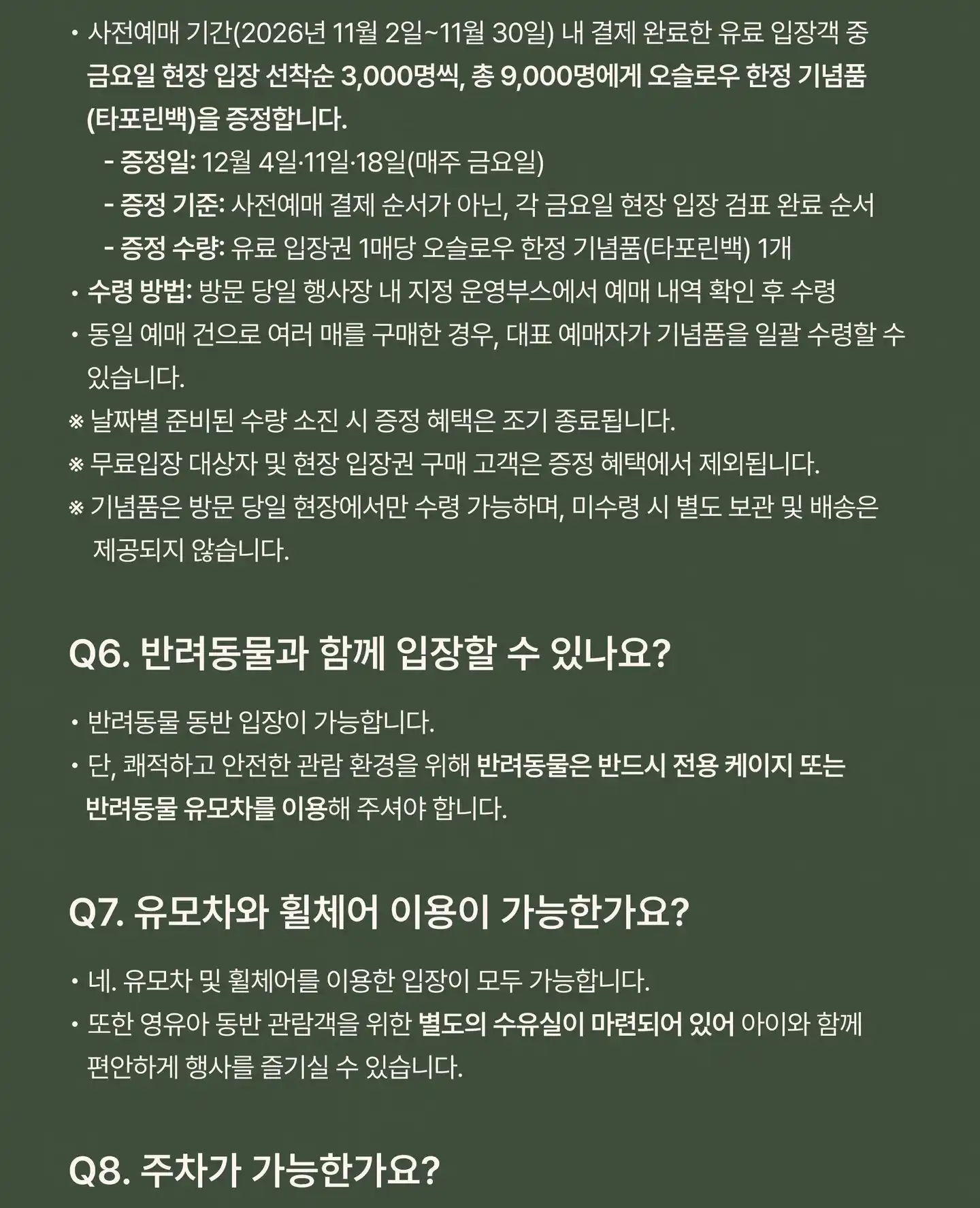 Q5. 사전예매 시 오슬로우 한정 기념품은 모두 받을 수 있나요? 사전예매 기간(2026년 11월 2일 – 30일) 내 결제 완료한 유료 입장객 중 금요일 현장 입장 선착순 3,000명씩, 총 9,000명에게 오슬로우 한정 기념품(타포린백)을 증정합니다. 증정일: 12월 4일 · 11일 · 18일(매주 금요일). 증정 기준: 사전예매 결제 순서가 아닌, 각 금요일 현장 입장 검표 완료 순서. 증정 수량: 유료 입장권 1매당 오슬로우 한정 기념품(타포린백) 1개. 수령 방법: 방문 당일 행사장 내 지정 운영부스에서 예매 내역 확인 후 수령. 동일 예매 건으로 여러 매를 구매한 경우, 대표 예매자가 기념품을 일괄 수령할 수 있습니다. 날짜별 준비된 수량 소진 시 증정 혜택은 조기 종료됩니다. 무료입장 대상자 및 현장 입장권 구매 고객은 증정 혜택에서 제외됩니다. 기념품은 방문 당일 현장에서만 수령 가능하며, 미수령 시 별도 보관 및 배송은 제공되지 않습니다. Q6. 반려동물과 함께 입장할 수 있나요? 반려동물 동반 입장이 가능합니다. 단, 쾌적하고 안전한 관람 환경을 위해 반려동물은 반드시 전용 케이지 또는 반려동물 유모차를 이용해 주셔야 합니다. Q7. 유모차와 휠체어 이용이 가능한가요? 네. 유모차 및 휠체어를 이용한 입장이 모두 가능합니다. 또한 영유아 동반 관람객을 위한 별도의 수유실이 마련되어 있어 아이와 함께 편안하게 행사를 즐기실 수 있습니다.