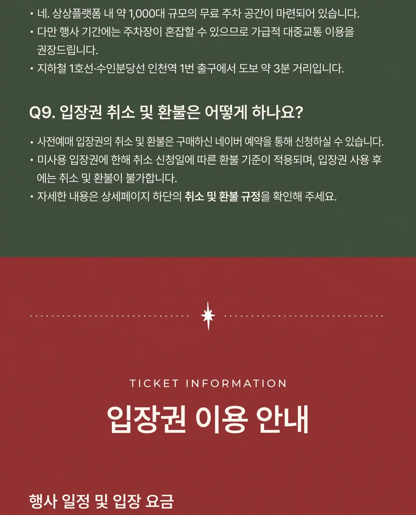 Q8. 주차가 가능한가요? 네. 상상플랫폼 내 약 1,000대 규모의 무료 주차 공간이 마련되어 있습니다. 다만 행사 기간에는 주차장이 혼잡할 수 있으므로 가급적 대중교통 이용을 권장드립니다. 지하철 1호선 · 수인분당선 인천역 1번 출구에서 도보 약 3분 거리입니다. Q9. 입장권 취소 및 환불은 어떻게 하나요? 사전예매 입장권의 취소 및 환불은 구매하신 네이버 예약을 통해 신청하실 수 있습니다. 미사용 입장권에 한해 취소 신청일에 따른 환불 기준이 적용되며, 입장권 사용 후에는 취소 및 환불이 불가합니다. 자세한 내용은 아래 취소 및 환불 규정을 확인해 주세요. 입장권 이용 안내 (Ticket Information)