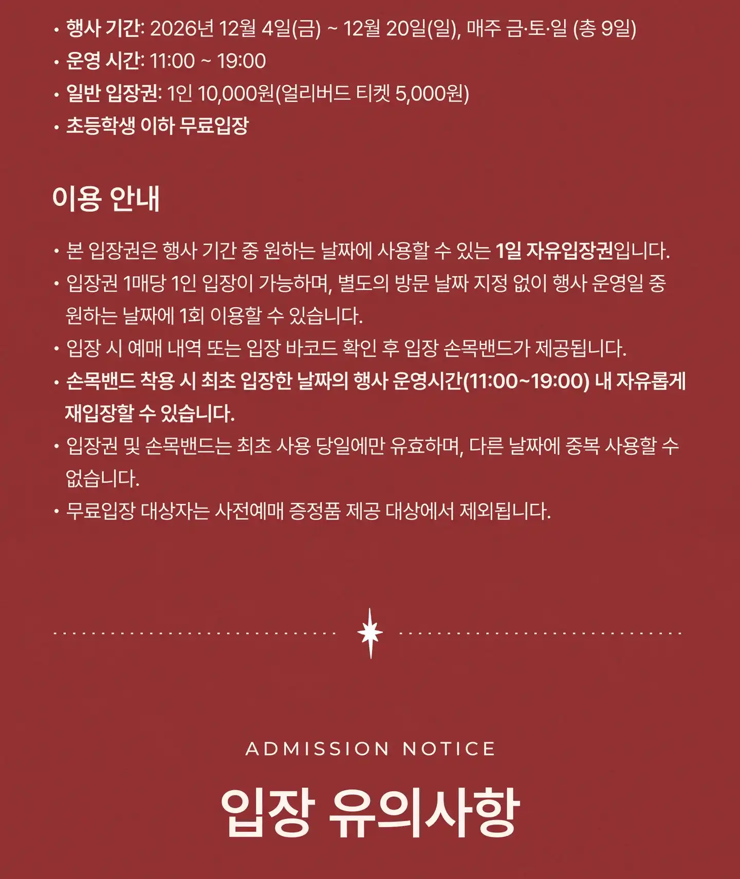 행사 일정 및 입장 요금: 행사 기간 12월 4–6일 · 11–13일 · 18–20일, 매주 금·토·일(총 9일). 운영 시간 11:00–19:00. 일반 입장권 1인 10,000원(얼리버드 티켓 5,000원). 초등학생 이하 무료입장. 이용 안내: 본 입장권은 행사 기간 중 원하는 날짜에 사용할 수 있는 1일 자유입장권입니다. 입장권 1매당 1인 입장이 가능하며, 별도의 방문 날짜 지정 없이 행사 운영일 중 원하는 날짜에 1회 이용할 수 있습니다. 입장 시 예매 내역 또는 입장 바코드 확인 후 입장 손목밴드가 제공됩니다. 손목밴드 착용 시 최초 입장한 날짜의 행사 운영시간(11:00–19:00) 내 자유롭게 재입장할 수 있습니다. 입장권 및 손목밴드는 최초 사용 당일에만 유효하며, 다른 날짜에 중복 사용할 수 없습니다. 무료입장 대상자는 사전예매 증정품 제공 대상에서 제외됩니다. 입장 유의사항 (Admission Notice)