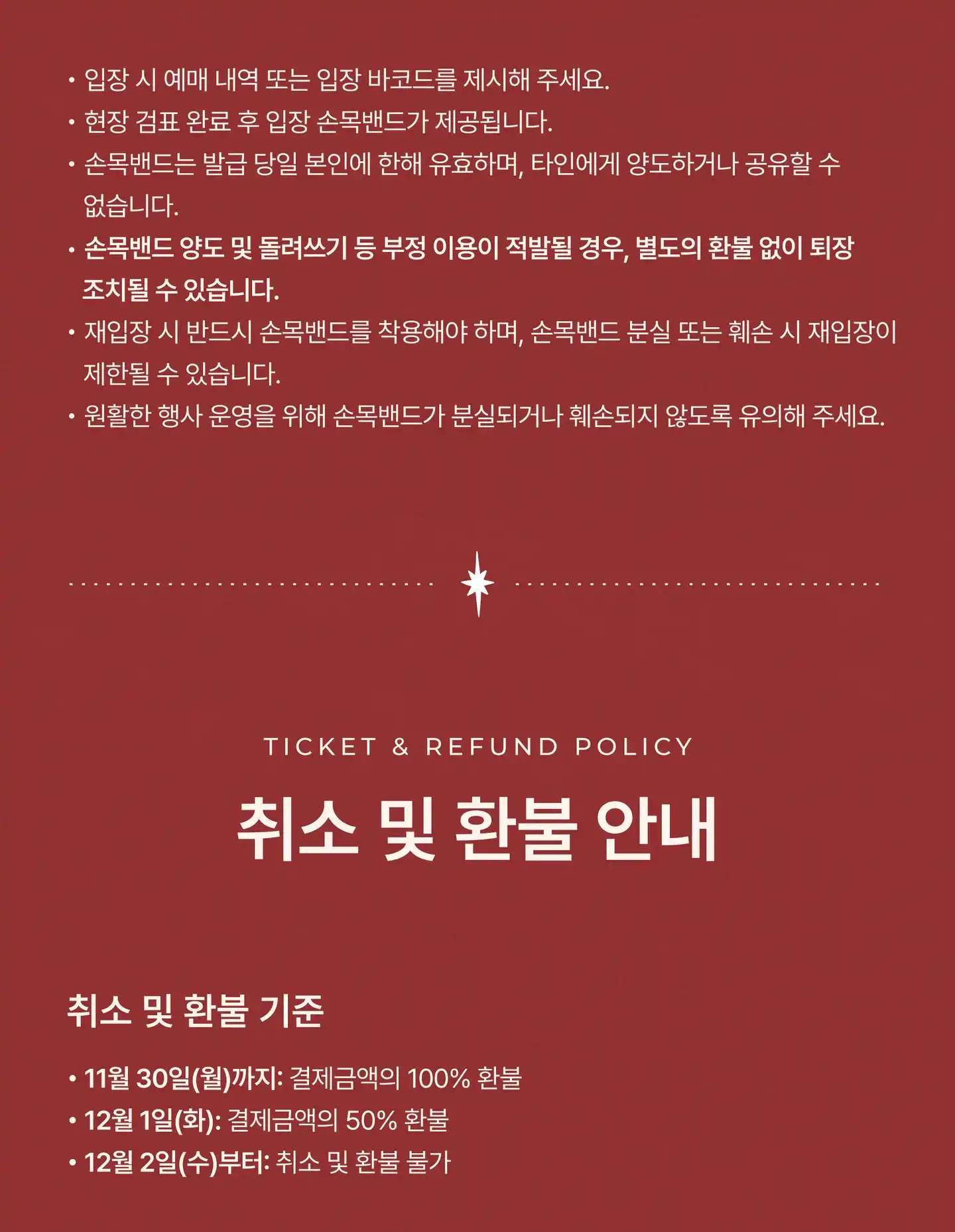 입장 시 예매 내역 또는 입장 바코드를 제시해 주세요. 현장 검표 완료 후 입장 손목밴드가 제공됩니다. 손목밴드는 발급 당일 본인에 한해 유효하며, 타인에게 양도하거나 공유할 수 없습니다. 손목밴드 양도 및 돌려쓰기 등 부정 이용이 적발될 경우, 별도의 환불 없이 퇴장 조치될 수 있습니다. 재입장 시 반드시 손목밴드를 착용해야 하며, 손목밴드 분실 또는 훼손 시 재입장이 제한될 수 있습니다. 원활한 행사 운영을 위해 손목밴드가 분실되거나 훼손되지 않도록 유의해 주세요. 취소 및 환불 안내 (Ticket & Refund Policy). 취소 및 환불 기준: 11월 30일(월)까지 결제금액의 100% 환불, 12월 1일(화) 결제금액의 50% 환불, 12월 2일(수)부터 취소 및 환불 불가