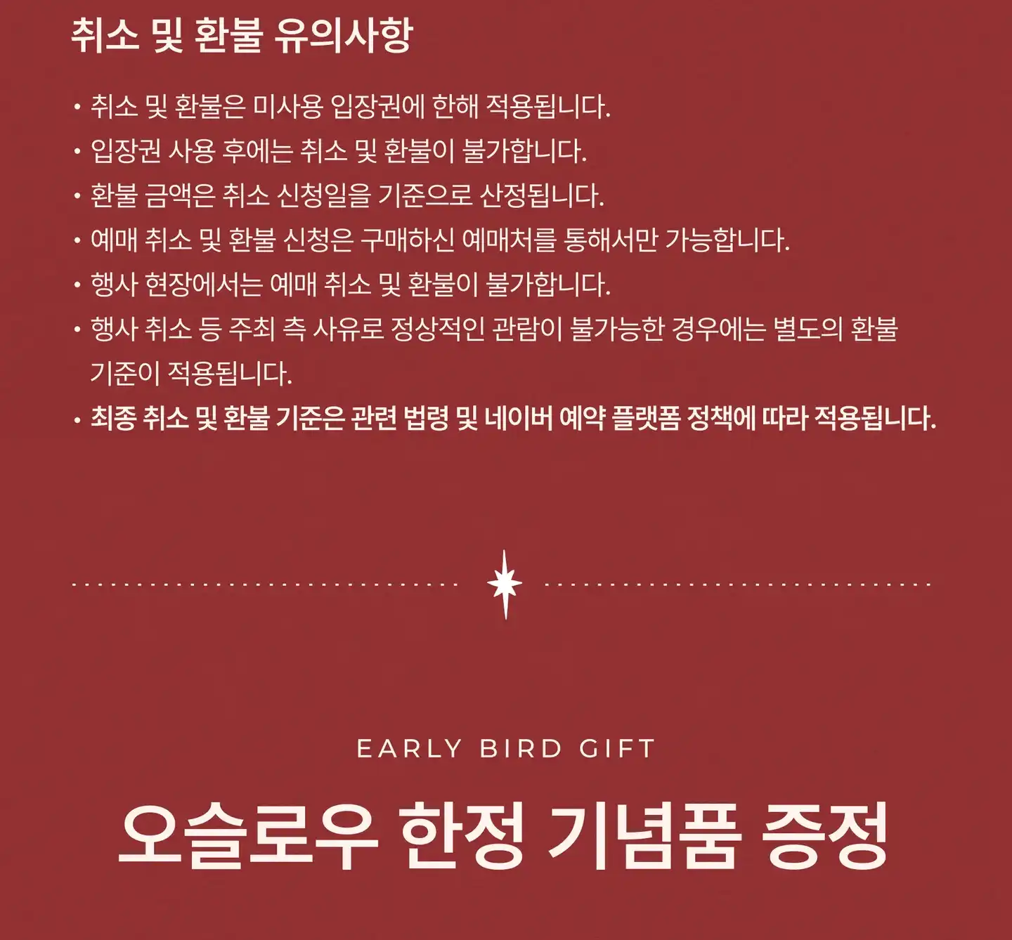 취소 및 환불 유의사항: 취소 및 환불은 미사용 입장권에 한해 적용됩니다. 입장권 사용 후에는 취소 및 환불이 불가합니다. 환불 금액은 취소 신청일을 기준으로 산정됩니다. 예매 취소 및 환불 신청은 구매하신 예매처를 통해서만 가능합니다. 행사 현장에서는 예매 취소 및 환불이 불가합니다. 행사 취소 등 주최 측 사유로 정상적인 관람이 불가능한 경우에는 별도의 환불 기준이 적용됩니다. 최종 취소 및 환불 기준은 관련 법령 및 네이버 예약 플랫폼 정책에 따라 적용됩니다. 오슬로우 한정 기념품 증정 (Early Bird Gift)