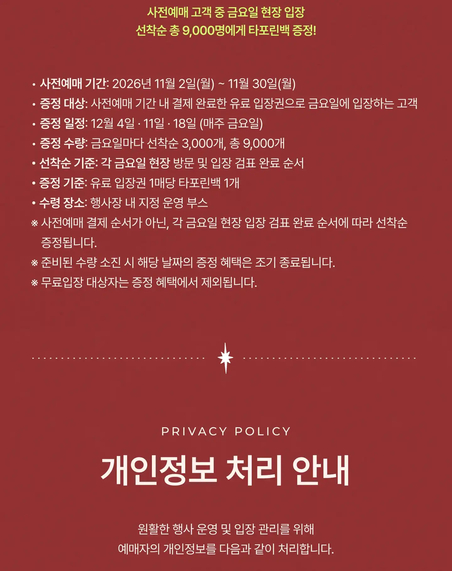 사전예매 고객 중 금요일 현장 입장 선착순 총 9,000명에게 타포린백 증정! 사전예매 기간: 2026년 11월 2일(월) – 30일(월). 증정 대상: 사전예매 기간 내 결제 완료한 유료 입장권으로 금요일에 입장하는 고객. 증정 일정: 12월 4일 · 11일 · 18일(매주 금요일). 증정 수량: 금요일마다 선착순 3,000개, 총 9,000개. 선착순 기준: 각 금요일 현장 방문 및 입장 검표 완료 순서. 증정 기준: 유료 입장권 1매당 타포린백 1개. 수령 장소: 행사장 내 지정 운영 부스. 사전예매 결제 순서가 아닌, 각 금요일 현장 입장 검표 완료 순서에 따라 선착순 증정됩니다. 준비된 수량 소진 시 해당 날짜의 증정 혜택은 조기 종료됩니다. 무료입장 대상자는 증정 혜택에서 제외됩니다. 개인정보 처리 안내 (Privacy Policy): 원활한 행사 운영 및 입장 관리를 위해 예매자의 개인정보를 다음과 같이 처리합니다.