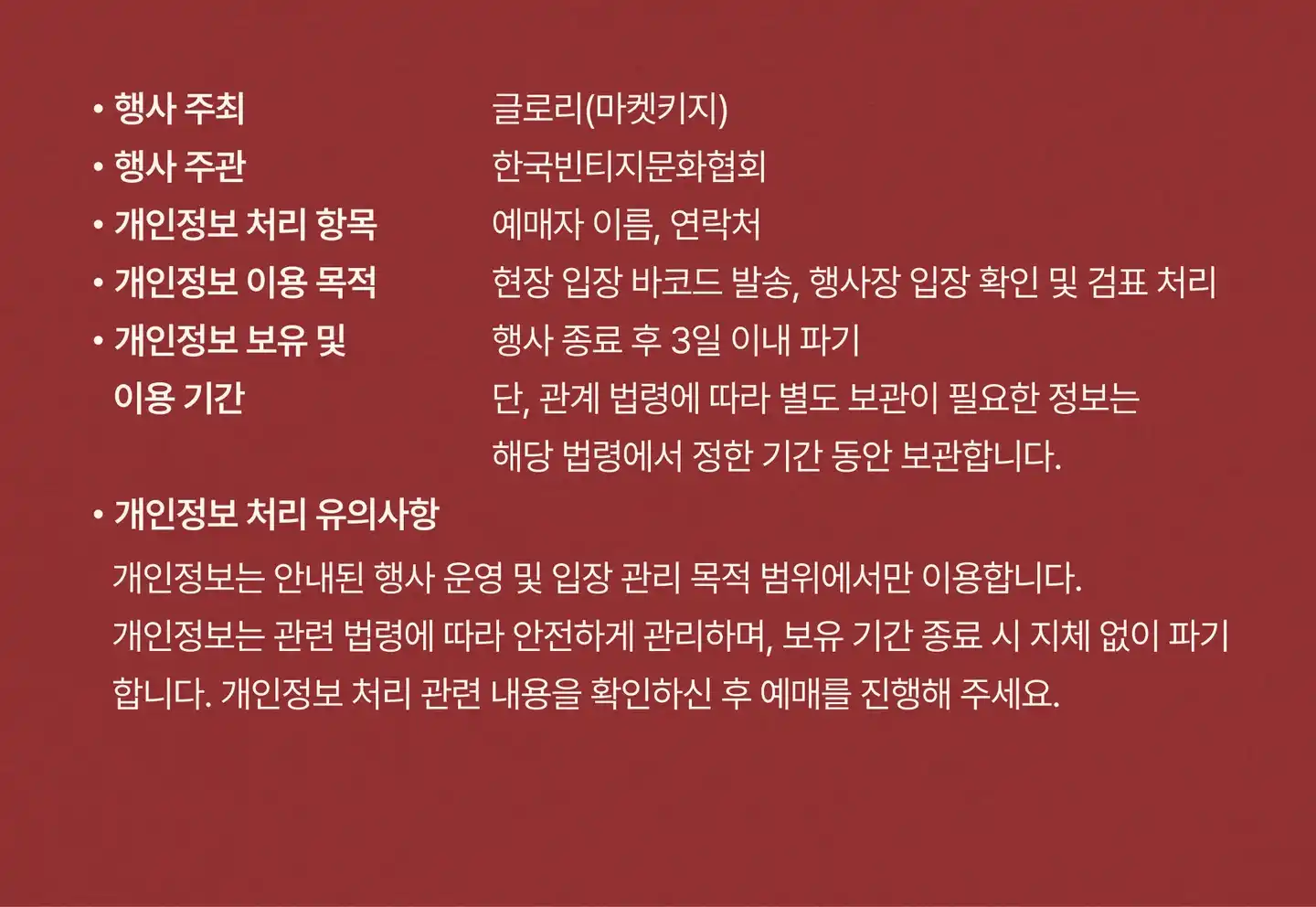 행사 주최: 글로리(마켓키지). 행사 주관: 한국빈티지문화협회. 개인정보 처리 항목: 예매자 이름, 연락처. 개인정보 이용 목적: 현장 입장 바코드 발송, 행사장 입장 확인 및 검표 처리. 개인정보 보유 및 이용 기간: 행사 종료 후 3일 이내 파기. 단, 관계 법령에 따라 별도 보관이 필요한 정보는 해당 법령에서 정한 기간 동안 보관합니다. 개인정보 처리 유의사항: 개인정보는 안내된 행사 운영 및 입장 관리 목적 범위에서만 이용합니다. 개인정보는 관련 법령에 따라 안전하게 관리하며, 보유 기간 종료 시 지체 없이 파기합니다. 개인정보 처리 관련 내용을 확인하신 후 예매를 진행해 주세요.